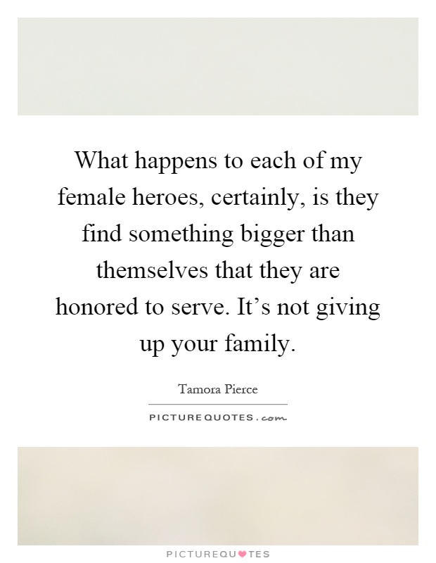 What happens to each of my female heroes, certainly, is they find something bigger than themselves that they are honored to serve. It's not giving up your family Picture Quote #1