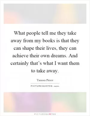 What people tell me they take away from my books is that they can shape their lives, they can achieve their own dreams. And certainly that’s what I want them to take away Picture Quote #1