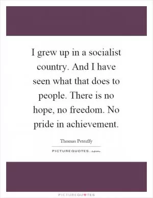 I grew up in a socialist country. And I have seen what that does to people. There is no hope, no freedom. No pride in achievement Picture Quote #1