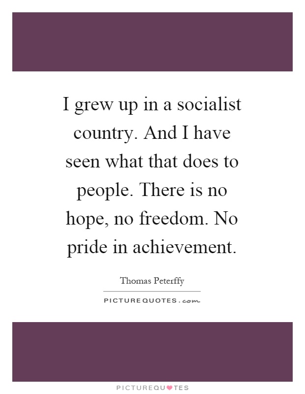 I grew up in a socialist country. And I have seen what that does to people. There is no hope, no freedom. No pride in achievement Picture Quote #1