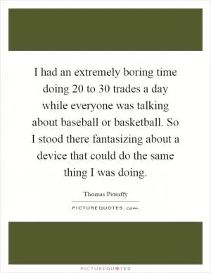 I had an extremely boring time doing 20 to 30 trades a day while everyone was talking about baseball or basketball. So I stood there fantasizing about a device that could do the same thing I was doing Picture Quote #1