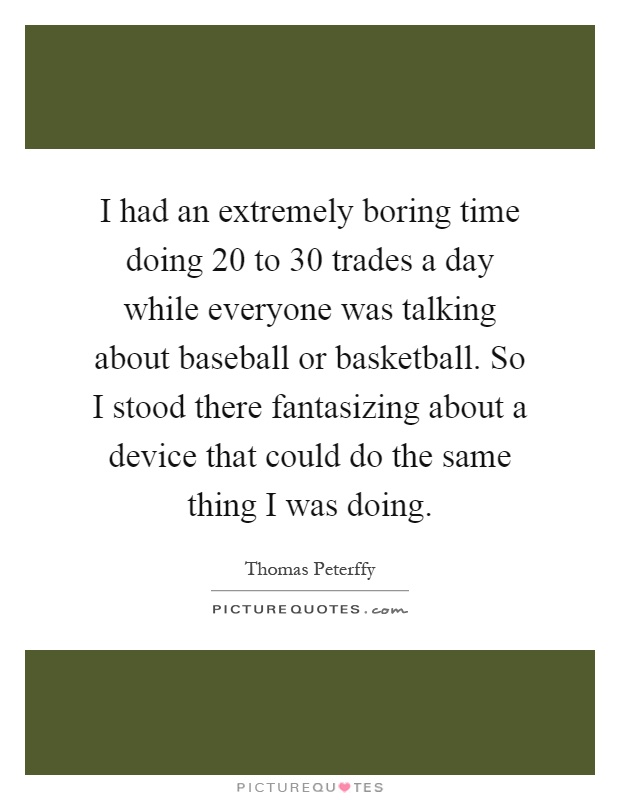I had an extremely boring time doing 20 to 30 trades a day while everyone was talking about baseball or basketball. So I stood there fantasizing about a device that could do the same thing I was doing Picture Quote #1