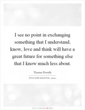 I see no point in exchanging something that I understand, know, love and think will have a great future for something else that I know much less about Picture Quote #1