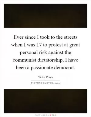 Ever since I took to the streets when I was 17 to protest at great personal risk against the communist dictatorship, I have been a passionate democrat Picture Quote #1