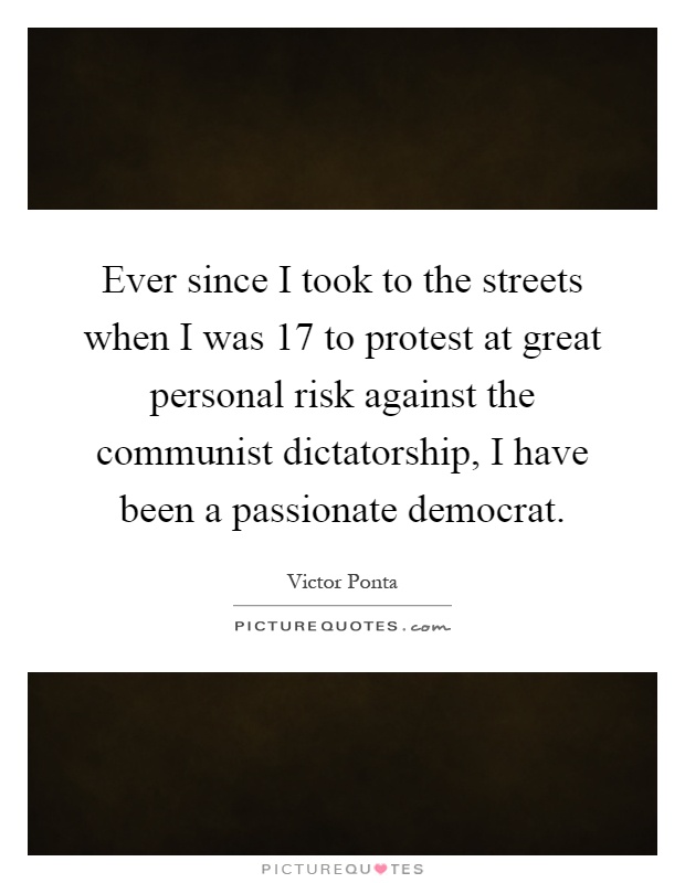 Ever since I took to the streets when I was 17 to protest at great personal risk against the communist dictatorship, I have been a passionate democrat Picture Quote #1