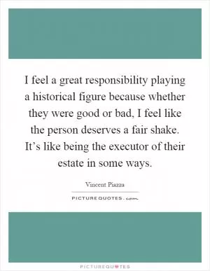 I feel a great responsibility playing a historical figure because whether they were good or bad, I feel like the person deserves a fair shake. It’s like being the executor of their estate in some ways Picture Quote #1