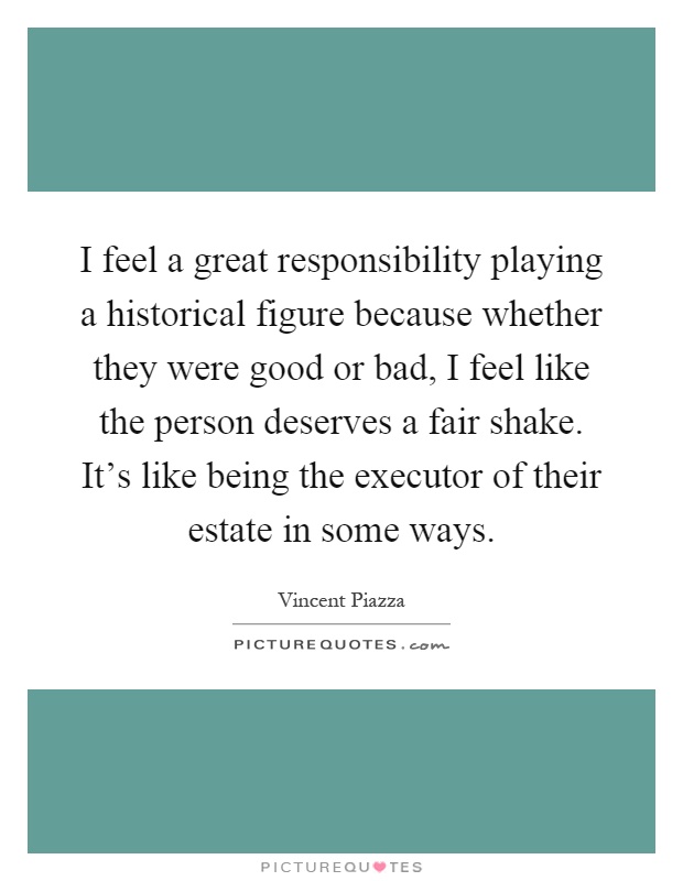 I feel a great responsibility playing a historical figure because whether they were good or bad, I feel like the person deserves a fair shake. It's like being the executor of their estate in some ways Picture Quote #1