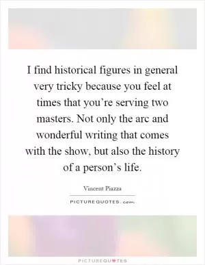 I find historical figures in general very tricky because you feel at times that you’re serving two masters. Not only the arc and wonderful writing that comes with the show, but also the history of a person’s life Picture Quote #1
