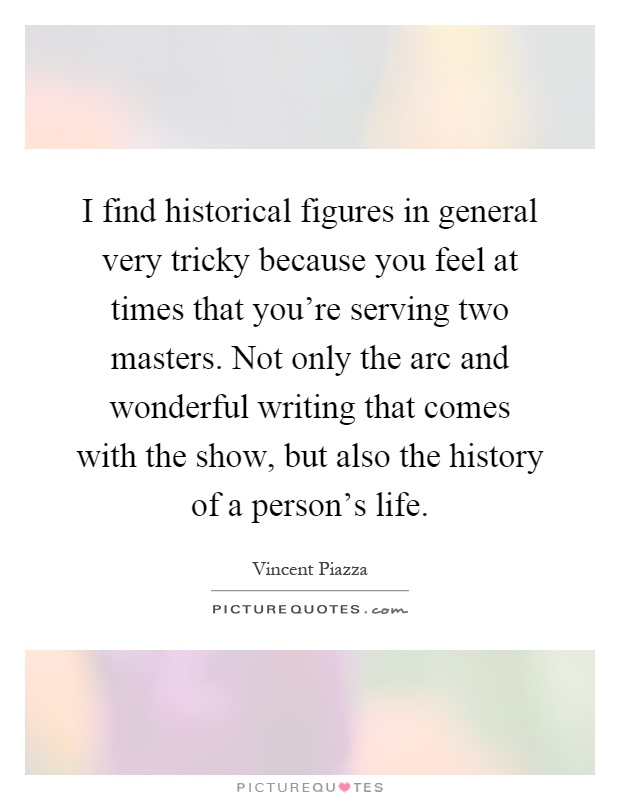 I find historical figures in general very tricky because you feel at times that you're serving two masters. Not only the arc and wonderful writing that comes with the show, but also the history of a person's life Picture Quote #1