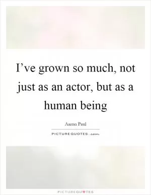 I’ve grown so much, not just as an actor, but as a human being Picture Quote #1