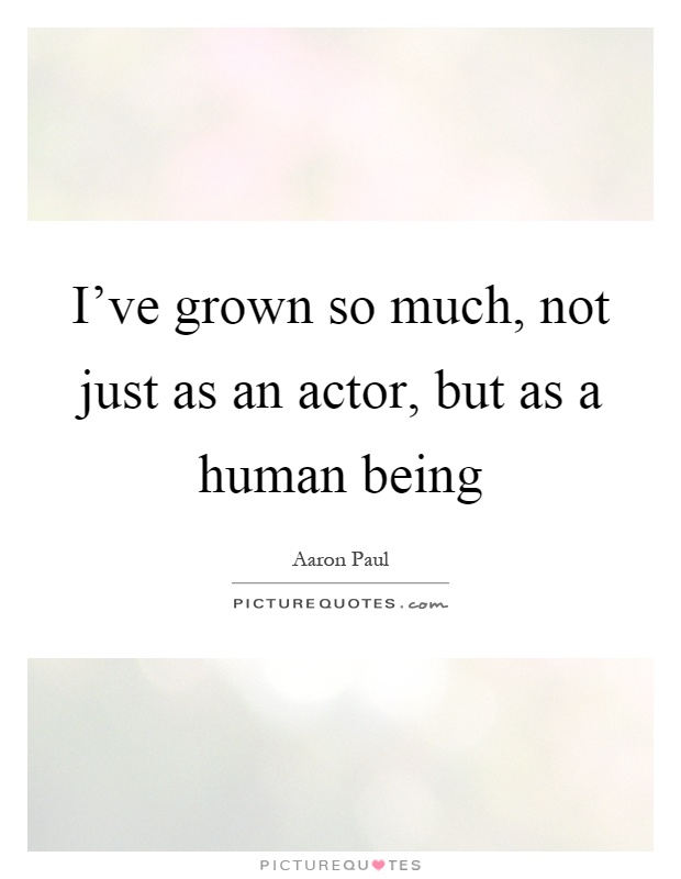 I've grown so much, not just as an actor, but as a human being Picture Quote #1