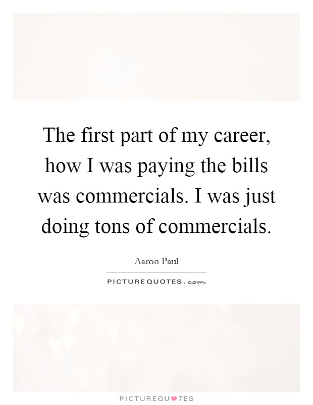The first part of my career, how I was paying the bills was commercials. I was just doing tons of commercials Picture Quote #1