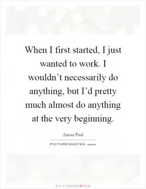 When I first started, I just wanted to work. I wouldn’t necessarily do anything, but I’d pretty much almost do anything at the very beginning Picture Quote #1