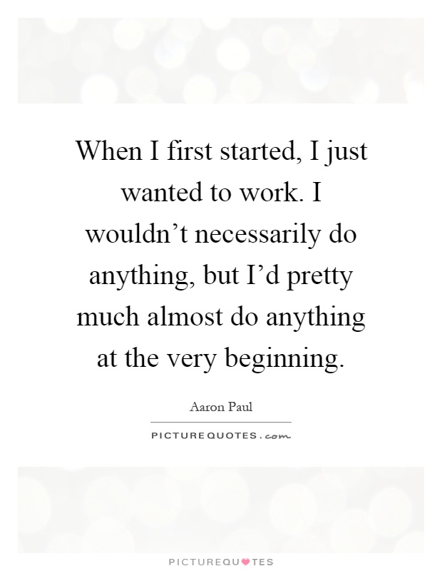 When I first started, I just wanted to work. I wouldn't necessarily do anything, but I'd pretty much almost do anything at the very beginning Picture Quote #1