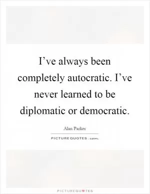 I’ve always been completely autocratic. I’ve never learned to be diplomatic or democratic Picture Quote #1