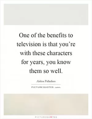 One of the benefits to television is that you’re with these characters for years, you know them so well Picture Quote #1