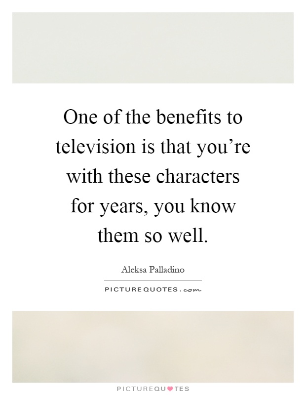One of the benefits to television is that you're with these characters for years, you know them so well Picture Quote #1