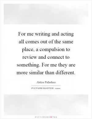 For me writing and acting all comes out of the same place, a compulsion to review and connect to something. For me they are more similar than different Picture Quote #1