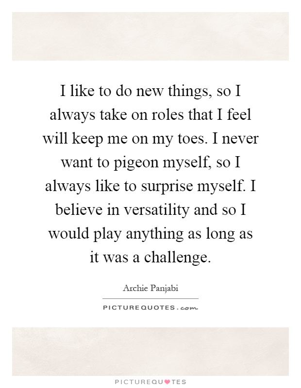I like to do new things, so I always take on roles that I feel will keep me on my toes. I never want to pigeon myself, so I always like to surprise myself. I believe in versatility and so I would play anything as long as it was a challenge Picture Quote #1
