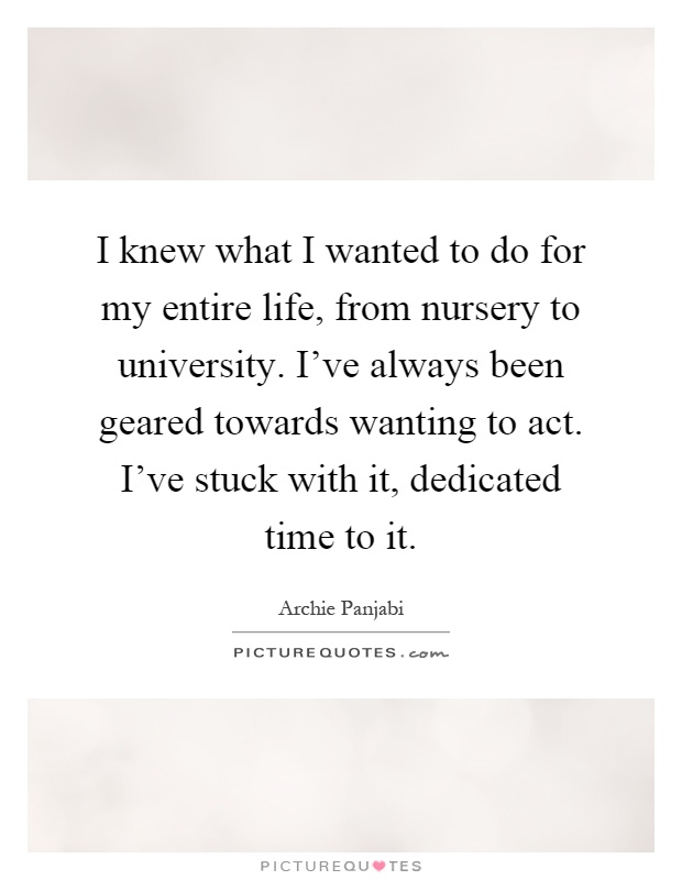 I knew what I wanted to do for my entire life, from nursery to university. I've always been geared towards wanting to act. I've stuck with it, dedicated time to it Picture Quote #1
