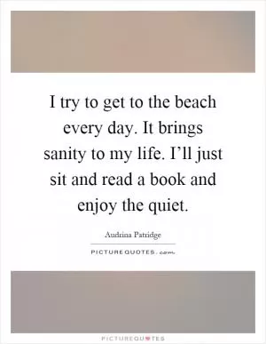I try to get to the beach every day. It brings sanity to my life. I’ll just sit and read a book and enjoy the quiet Picture Quote #1