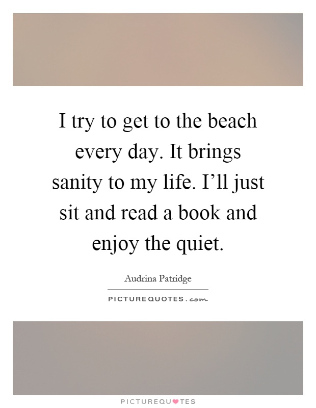 I try to get to the beach every day. It brings sanity to my life. I'll just sit and read a book and enjoy the quiet Picture Quote #1