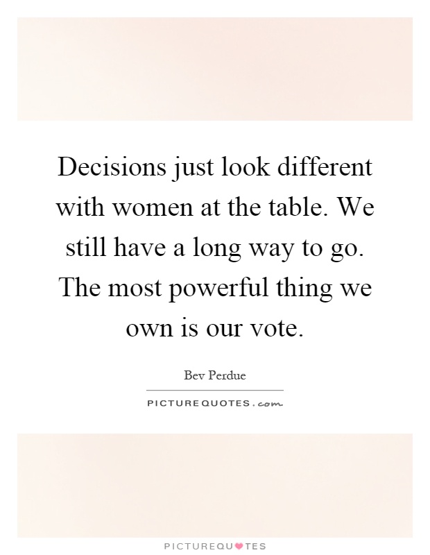 Decisions just look different with women at the table. We still have a long way to go. The most powerful thing we own is our vote Picture Quote #1