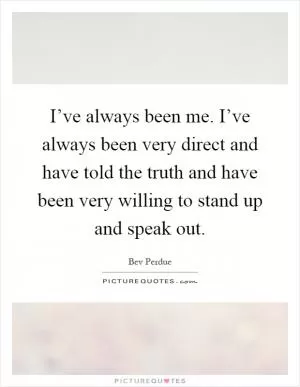 I’ve always been me. I’ve always been very direct and have told the truth and have been very willing to stand up and speak out Picture Quote #1