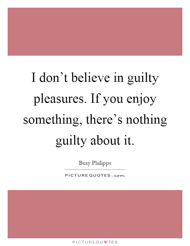 I don't believe in guilty pleasures. If you enjoy something, there's nothing guilty about it Picture Quote #1