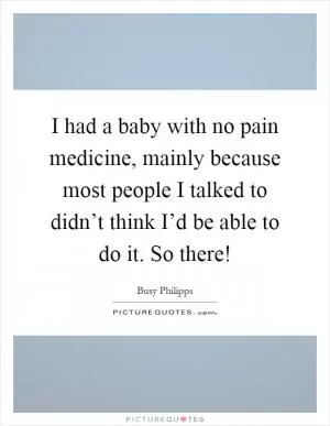 I had a baby with no pain medicine, mainly because most people I talked to didn’t think I’d be able to do it. So there! Picture Quote #1