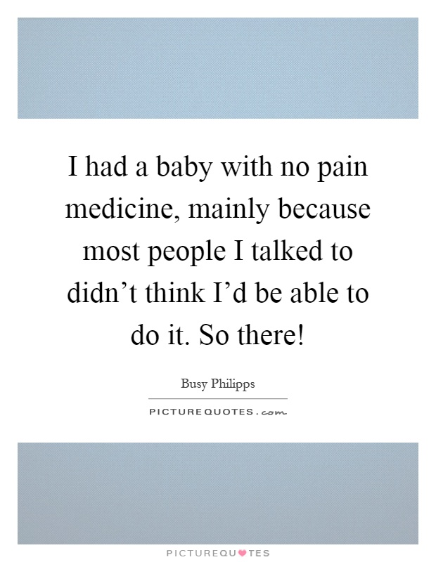 I had a baby with no pain medicine, mainly because most people I talked to didn't think I'd be able to do it. So there! Picture Quote #1