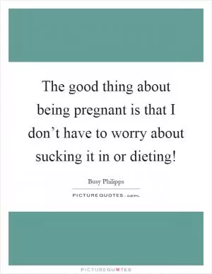 The good thing about being pregnant is that I don’t have to worry about sucking it in or dieting! Picture Quote #1