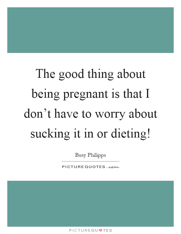 The good thing about being pregnant is that I don't have to worry about sucking it in or dieting! Picture Quote #1