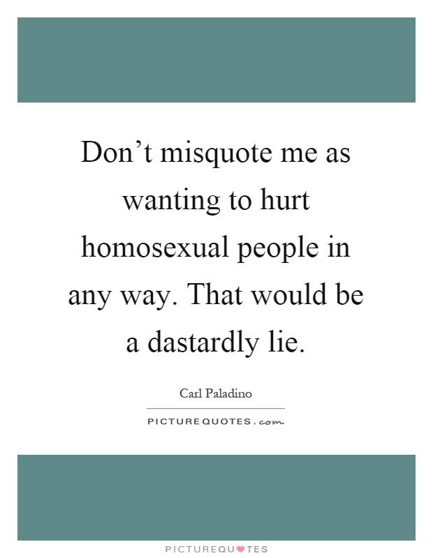 Don't misquote me as wanting to hurt homosexual people in any way. That would be a dastardly lie Picture Quote #1