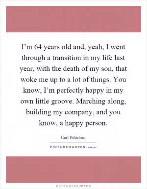 I’m 64 years old and, yeah, I went through a transition in my life last year, with the death of my son, that woke me up to a lot of things. You know, I’m perfectly happy in my own little groove. Marching along, building my company, and you know, a happy person Picture Quote #1