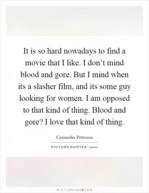 It is so hard nowadays to find a movie that I like. I don’t mind blood and gore. But I mind when its a slasher film, and its some guy looking for women. I am opposed to that kind of thing. Blood and gore? I love that kind of thing Picture Quote #1
