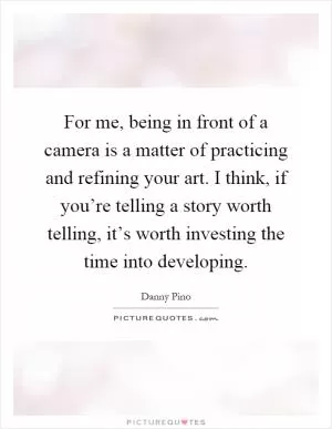 For me, being in front of a camera is a matter of practicing and refining your art. I think, if you’re telling a story worth telling, it’s worth investing the time into developing Picture Quote #1