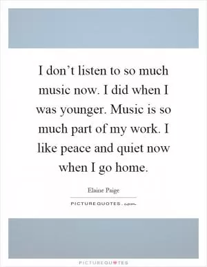 I don’t listen to so much music now. I did when I was younger. Music is so much part of my work. I like peace and quiet now when I go home Picture Quote #1