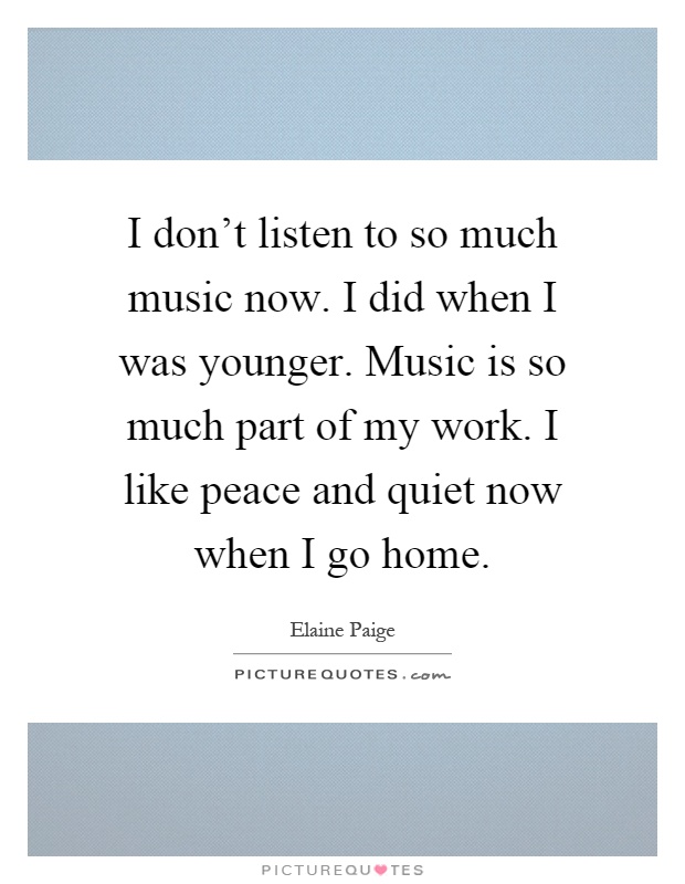 I don't listen to so much music now. I did when I was younger. Music is so much part of my work. I like peace and quiet now when I go home Picture Quote #1