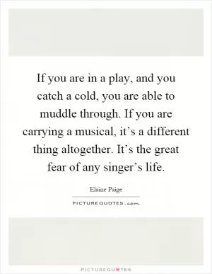 If you are in a play, and you catch a cold, you are able to muddle through. If you are carrying a musical, it’s a different thing altogether. It’s the great fear of any singer’s life Picture Quote #1