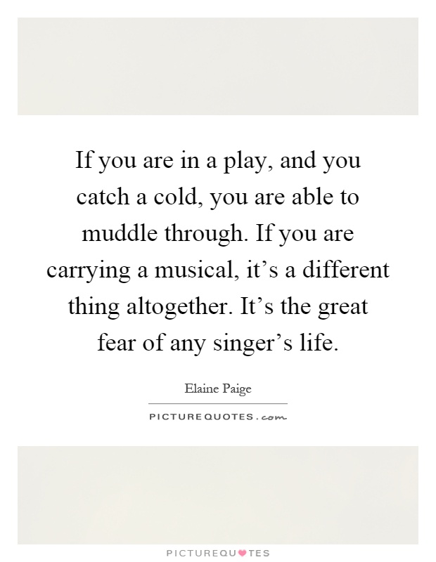 If you are in a play, and you catch a cold, you are able to muddle through. If you are carrying a musical, it's a different thing altogether. It's the great fear of any singer's life Picture Quote #1