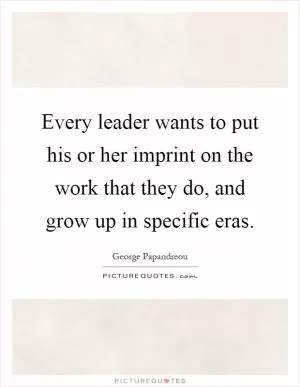 Every leader wants to put his or her imprint on the work that they do, and grow up in specific eras Picture Quote #1