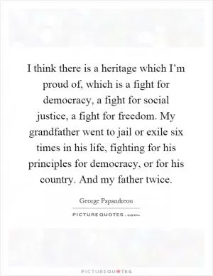 I think there is a heritage which I’m proud of, which is a fight for democracy, a fight for social justice, a fight for freedom. My grandfather went to jail or exile six times in his life, fighting for his principles for democracy, or for his country. And my father twice Picture Quote #1
