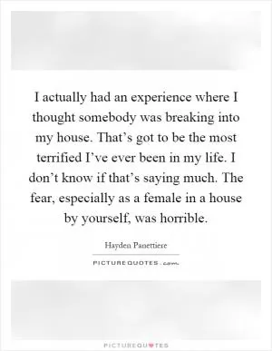 I actually had an experience where I thought somebody was breaking into my house. That’s got to be the most terrified I’ve ever been in my life. I don’t know if that’s saying much. The fear, especially as a female in a house by yourself, was horrible Picture Quote #1