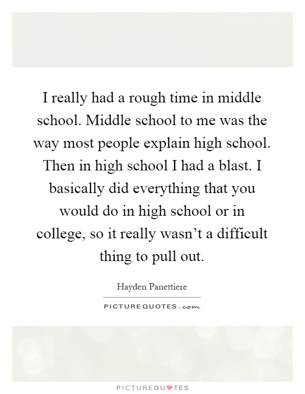 I really had a rough time in middle school. Middle school to me was the way most people explain high school. Then in high school I had a blast. I basically did everything that you would do in high school or in college, so it really wasn't a difficult thing to pull out Picture Quote #1