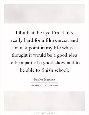 I think at the age I’m at, it’s really hard for a film career, and I’m at a point in my life where I thought it would be a good idea to be a part of a good show and to be able to finish school Picture Quote #1