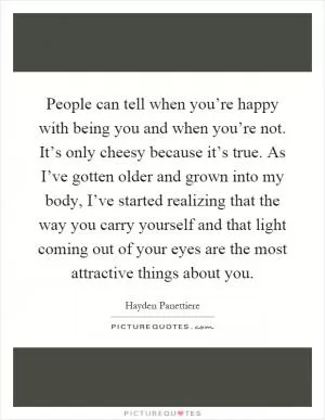 People can tell when you’re happy with being you and when you’re not. It’s only cheesy because it’s true. As I’ve gotten older and grown into my body, I’ve started realizing that the way you carry yourself and that light coming out of your eyes are the most attractive things about you Picture Quote #1