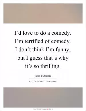 I’d love to do a comedy. I’m terrified of comedy. I don’t think I’m funny, but I guess that’s why it’s so thrilling Picture Quote #1