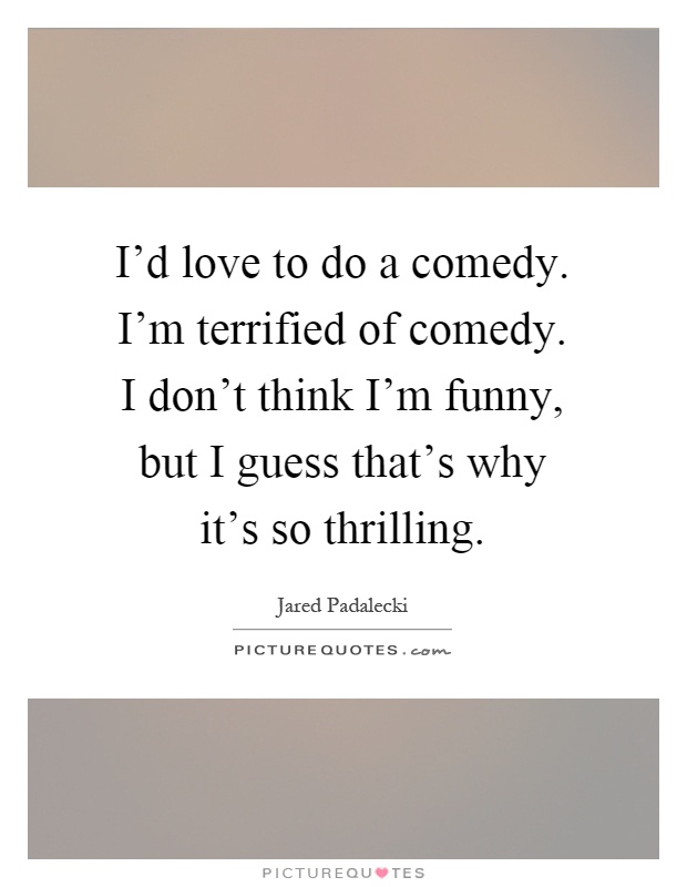 I'd love to do a comedy. I'm terrified of comedy. I don't think I'm funny, but I guess that's why it's so thrilling Picture Quote #1