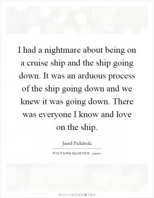 I had a nightmare about being on a cruise ship and the ship going down. It was an arduous process of the ship going down and we knew it was going down. There was everyone I know and love on the ship Picture Quote #1